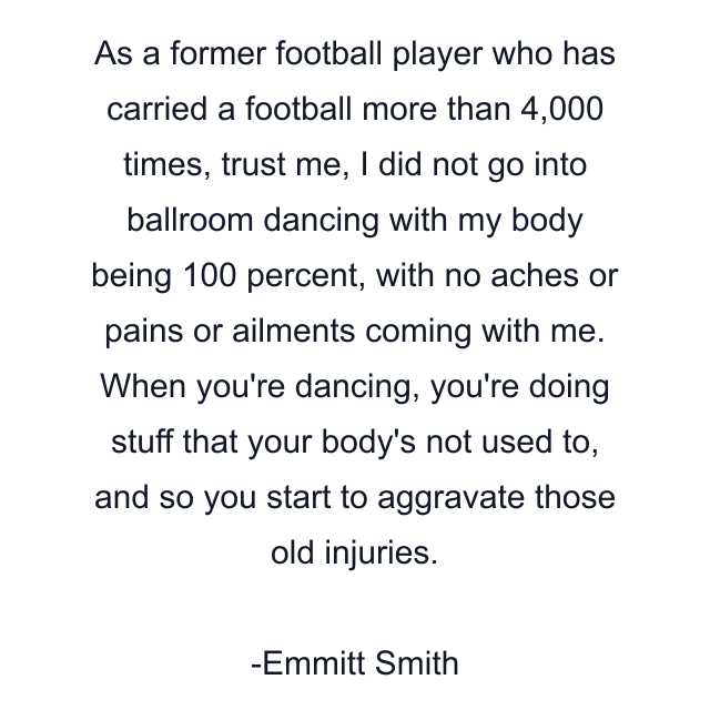 As a former football player who has carried a football more than 4,000 times, trust me, I did not go into ballroom dancing with my body being 100 percent, with no aches or pains or ailments coming with me. When you're dancing, you're doing stuff that your body's not used to, and so you start to aggravate those old injuries.