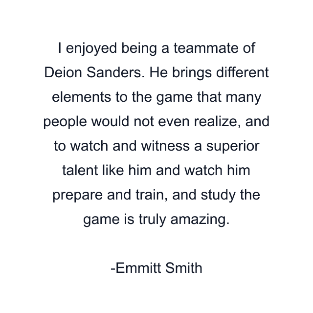 I enjoyed being a teammate of Deion Sanders. He brings different elements to the game that many people would not even realize, and to watch and witness a superior talent like him and watch him prepare and train, and study the game is truly amazing.