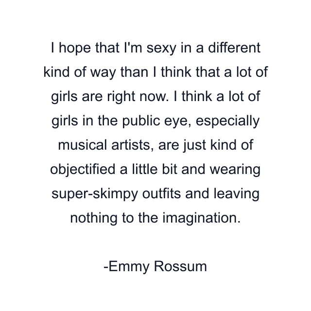 I hope that I'm sexy in a different kind of way than I think that a lot of girls are right now. I think a lot of girls in the public eye, especially musical artists, are just kind of objectified a little bit and wearing super-skimpy outfits and leaving nothing to the imagination.