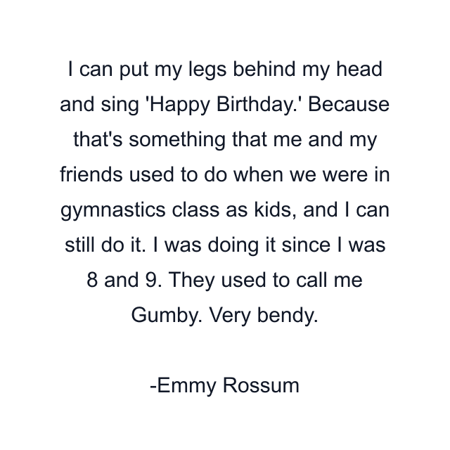 I can put my legs behind my head and sing 'Happy Birthday.' Because that's something that me and my friends used to do when we were in gymnastics class as kids, and I can still do it. I was doing it since I was 8 and 9. They used to call me Gumby. Very bendy.