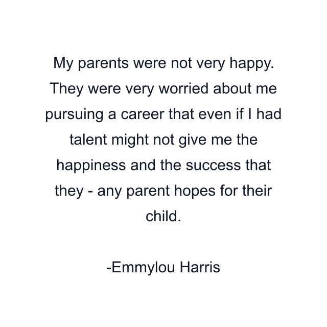 My parents were not very happy. They were very worried about me pursuing a career that even if I had talent might not give me the happiness and the success that they - any parent hopes for their child.