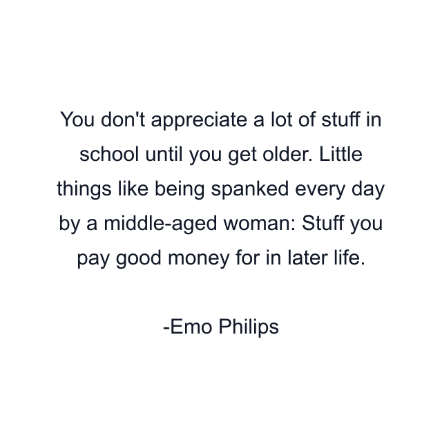 You don't appreciate a lot of stuff in school until you get older. Little things like being spanked every day by a middle-aged woman: Stuff you pay good money for in later life.