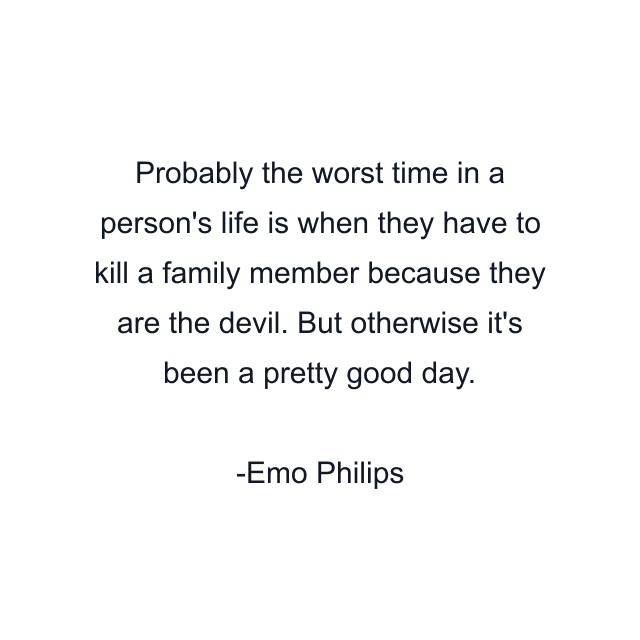 Probably the worst time in a person's life is when they have to kill a family member because they are the devil. But otherwise it's been a pretty good day.