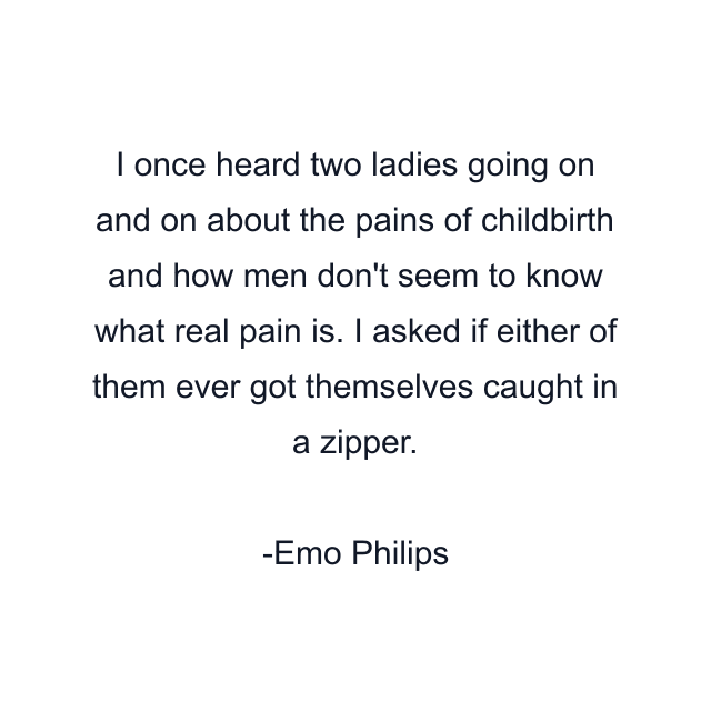 I once heard two ladies going on and on about the pains of childbirth and how men don't seem to know what real pain is. I asked if either of them ever got themselves caught in a zipper.