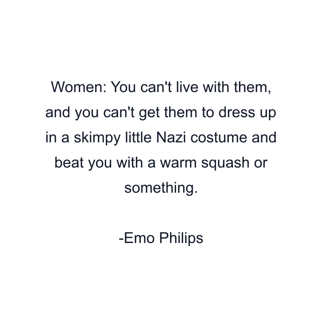 Women: You can't live with them, and you can't get them to dress up in a skimpy little Nazi costume and beat you with a warm squash or something.