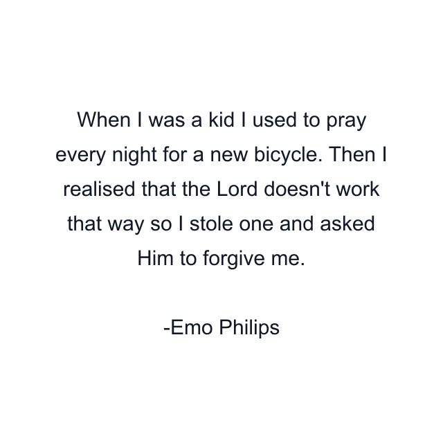 When I was a kid I used to pray every night for a new bicycle. Then I realised that the Lord doesn't work that way so I stole one and asked Him to forgive me.