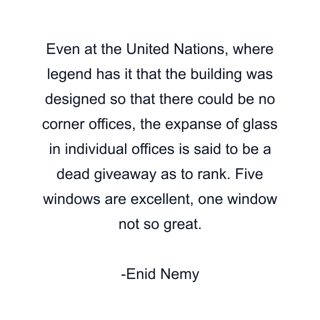 Even at the United Nations, where legend has it that the building was designed so that there could be no corner offices, the expanse of glass in individual offices is said to be a dead giveaway as to rank. Five windows are excellent, one window not so great.