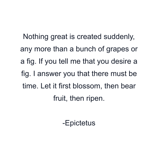 Nothing great is created suddenly, any more than a bunch of grapes or a fig. If you tell me that you desire a fig. I answer you that there must be time. Let it first blossom, then bear fruit, then ripen.