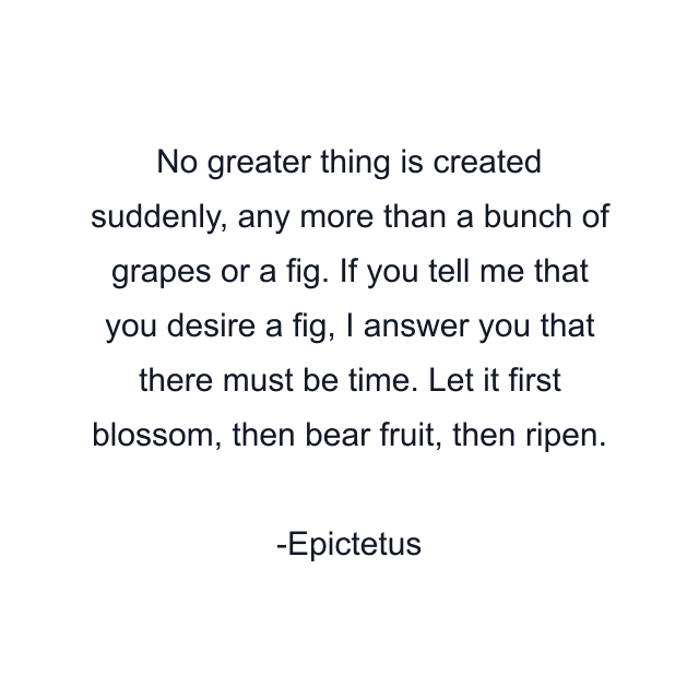 No greater thing is created suddenly, any more than a bunch of grapes or a fig. If you tell me that you desire a fig, I answer you that there must be time. Let it first blossom, then bear fruit, then ripen.