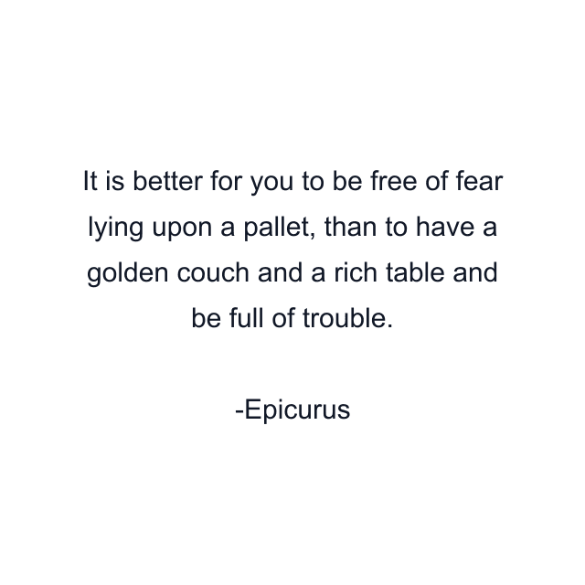 It is better for you to be free of fear lying upon a pallet, than to have a golden couch and a rich table and be full of trouble.