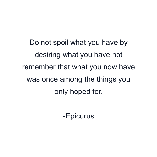 Do not spoil what you have by desiring what you have not remember that what you now have was once among the things you only hoped for.