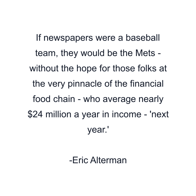 If newspapers were a baseball team, they would be the Mets - without the hope for those folks at the very pinnacle of the financial food chain - who average nearly $24 million a year in income - 'next year.'