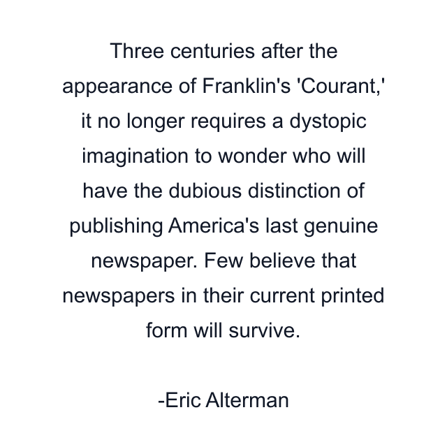 Three centuries after the appearance of Franklin's 'Courant,' it no longer requires a dystopic imagination to wonder who will have the dubious distinction of publishing America's last genuine newspaper. Few believe that newspapers in their current printed form will survive.