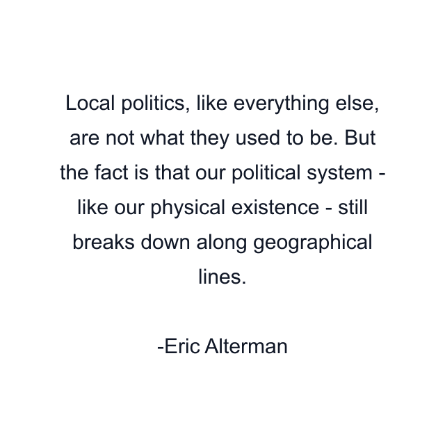 Local politics, like everything else, are not what they used to be. But the fact is that our political system - like our physical existence - still breaks down along geographical lines.