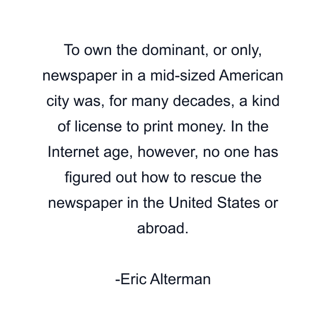 To own the dominant, or only, newspaper in a mid-sized American city was, for many decades, a kind of license to print money. In the Internet age, however, no one has figured out how to rescue the newspaper in the United States or abroad.