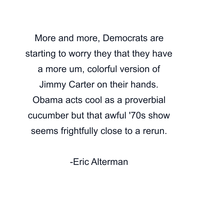 More and more, Democrats are starting to worry they that they have a more um, colorful version of Jimmy Carter on their hands. Obama acts cool as a proverbial cucumber but that awful '70s show seems frightfully close to a rerun.