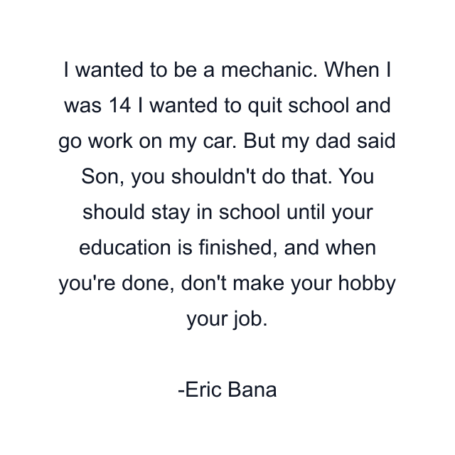 I wanted to be a mechanic. When I was 14 I wanted to quit school and go work on my car. But my dad said Son, you shouldn't do that. You should stay in school until your education is finished, and when you're done, don't make your hobby your job.