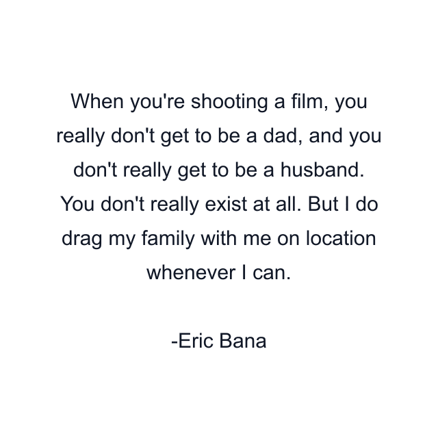 When you're shooting a film, you really don't get to be a dad, and you don't really get to be a husband. You don't really exist at all. But I do drag my family with me on location whenever I can.