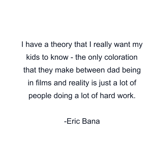 I have a theory that I really want my kids to know - the only coloration that they make between dad being in films and reality is just a lot of people doing a lot of hard work.