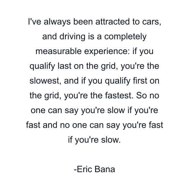 I've always been attracted to cars, and driving is a completely measurable experience: if you qualify last on the grid, you're the slowest, and if you qualify first on the grid, you're the fastest. So no one can say you're slow if you're fast and no one can say you're fast if you're slow.