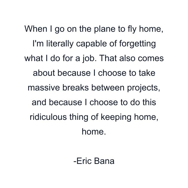 When I go on the plane to fly home, I'm literally capable of forgetting what I do for a job. That also comes about because I choose to take massive breaks between projects, and because I choose to do this ridiculous thing of keeping home, home.