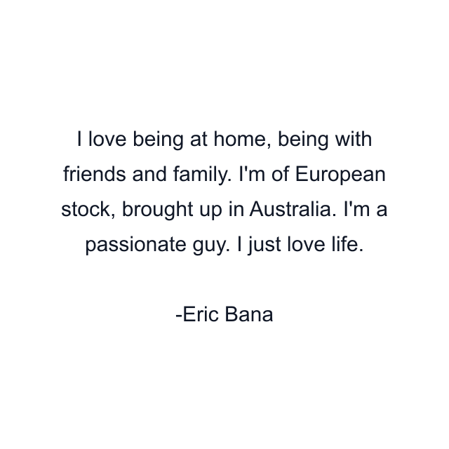 I love being at home, being with friends and family. I'm of European stock, brought up in Australia. I'm a passionate guy. I just love life.