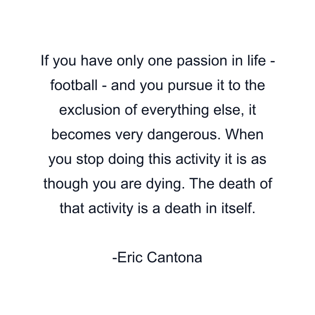 If you have only one passion in life - football - and you pursue it to the exclusion of everything else, it becomes very dangerous. When you stop doing this activity it is as though you are dying. The death of that activity is a death in itself.