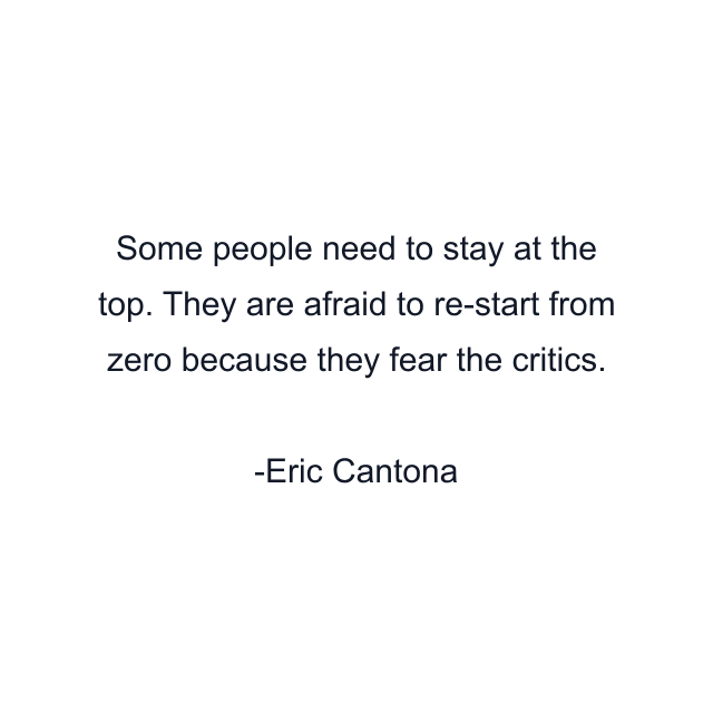 Some people need to stay at the top. They are afraid to re-start from zero because they fear the critics.