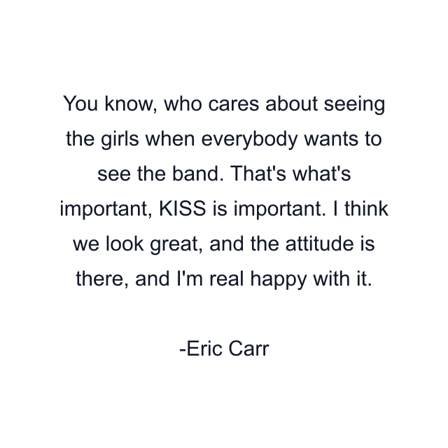 You know, who cares about seeing the girls when everybody wants to see the band. That's what's important, KISS is important. I think we look great, and the attitude is there, and I'm real happy with it.