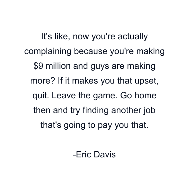 It's like, now you're actually complaining because you're making $9 million and guys are making more? If it makes you that upset, quit. Leave the game. Go home then and try finding another job that's going to pay you that.