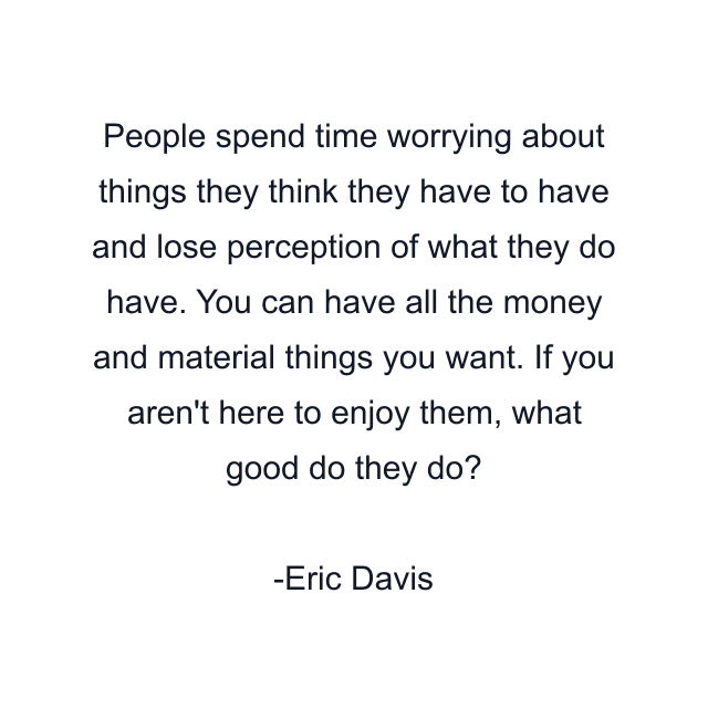 People spend time worrying about things they think they have to have and lose perception of what they do have. You can have all the money and material things you want. If you aren't here to enjoy them, what good do they do?