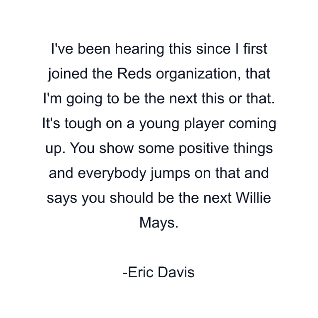 I've been hearing this since I first joined the Reds organization, that I'm going to be the next this or that. It's tough on a young player coming up. You show some positive things and everybody jumps on that and says you should be the next Willie Mays.