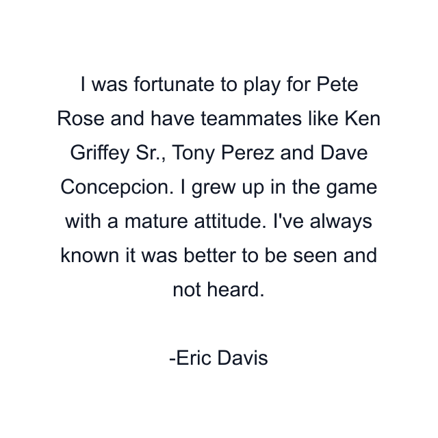 I was fortunate to play for Pete Rose and have teammates like Ken Griffey Sr., Tony Perez and Dave Concepcion. I grew up in the game with a mature attitude. I've always known it was better to be seen and not heard.