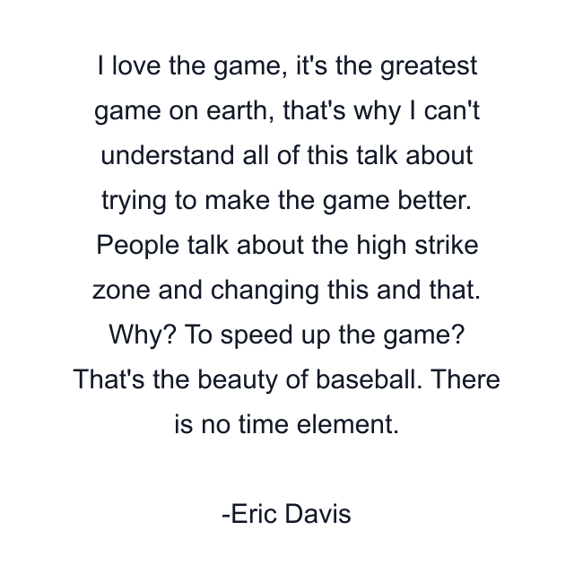 I love the game, it's the greatest game on earth, that's why I can't understand all of this talk about trying to make the game better. People talk about the high strike zone and changing this and that. Why? To speed up the game? That's the beauty of baseball. There is no time element.