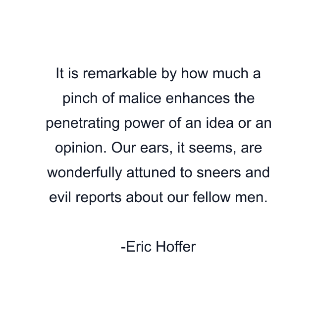 It is remarkable by how much a pinch of malice enhances the penetrating power of an idea or an opinion. Our ears, it seems, are wonderfully attuned to sneers and evil reports about our fellow men.