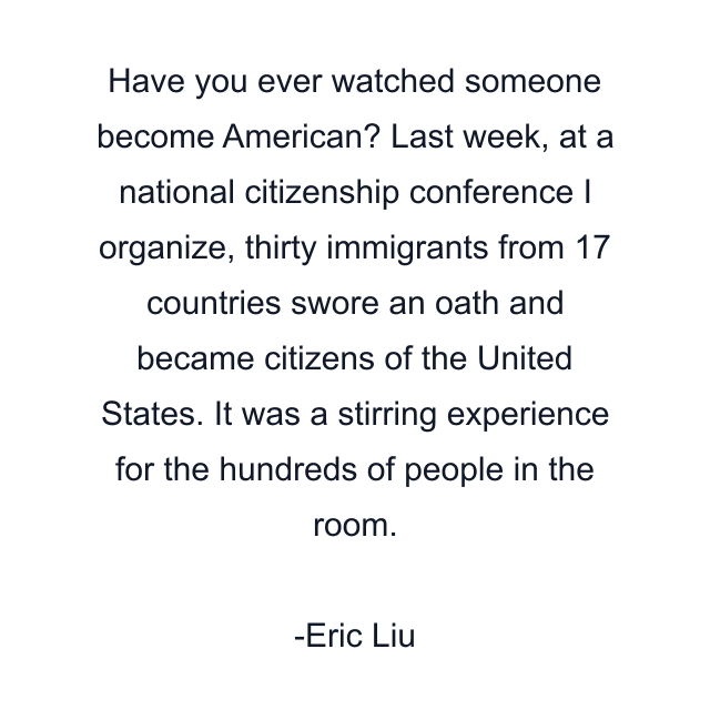 Have you ever watched someone become American? Last week, at a national citizenship conference I organize, thirty immigrants from 17 countries swore an oath and became citizens of the United States. It was a stirring experience for the hundreds of people in the room.