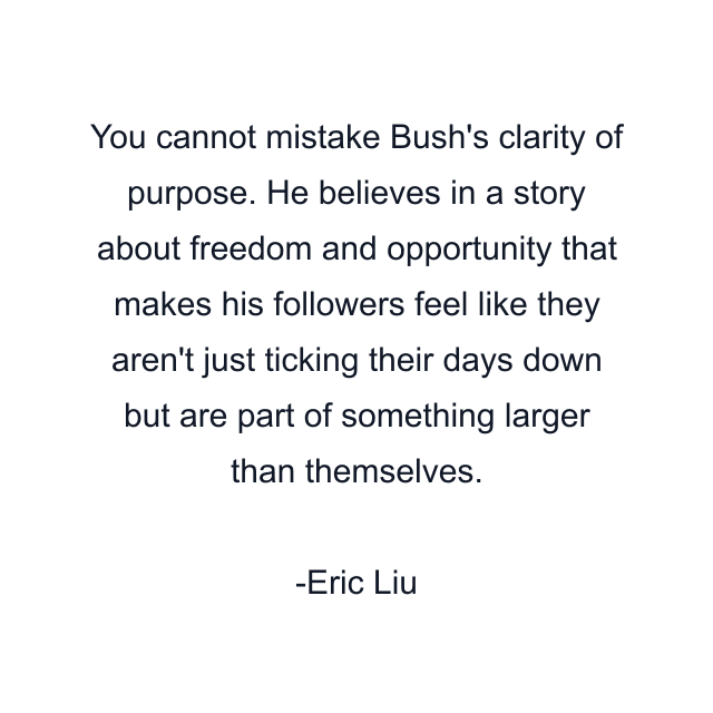 You cannot mistake Bush's clarity of purpose. He believes in a story about freedom and opportunity that makes his followers feel like they aren't just ticking their days down but are part of something larger than themselves.