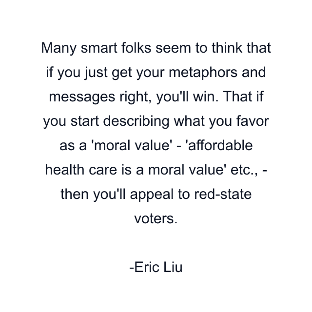 Many smart folks seem to think that if you just get your metaphors and messages right, you'll win. That if you start describing what you favor as a 'moral value' - 'affordable health care is a moral value' etc., - then you'll appeal to red-state voters.