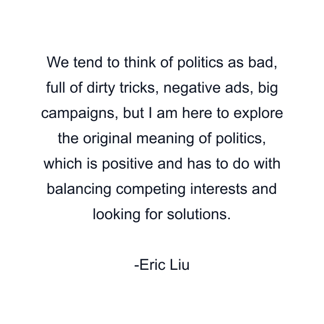 We tend to think of politics as bad, full of dirty tricks, negative ads, big campaigns, but I am here to explore the original meaning of politics, which is positive and has to do with balancing competing interests and looking for solutions.