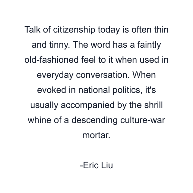 Talk of citizenship today is often thin and tinny. The word has a faintly old-fashioned feel to it when used in everyday conversation. When evoked in national politics, it's usually accompanied by the shrill whine of a descending culture-war mortar.