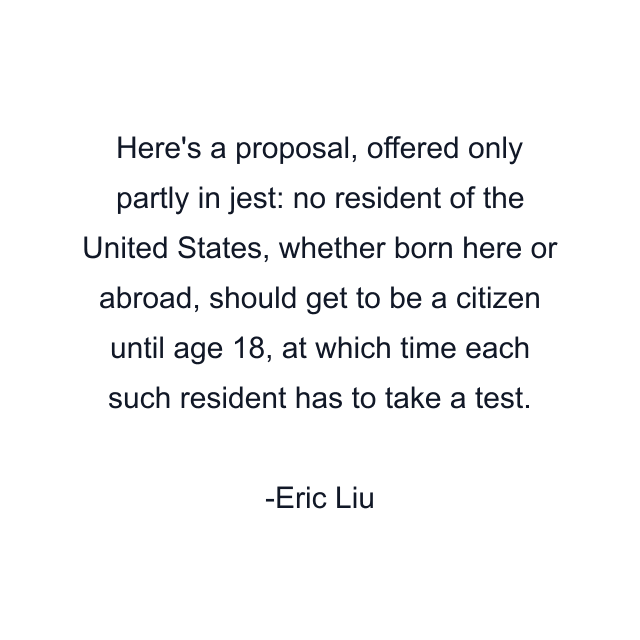 Here's a proposal, offered only partly in jest: no resident of the United States, whether born here or abroad, should get to be a citizen until age 18, at which time each such resident has to take a test.