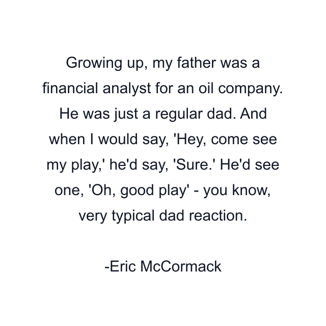 Growing up, my father was a financial analyst for an oil company. He was just a regular dad. And when I would say, 'Hey, come see my play,' he'd say, 'Sure.' He'd see one, 'Oh, good play' - you know, very typical dad reaction.