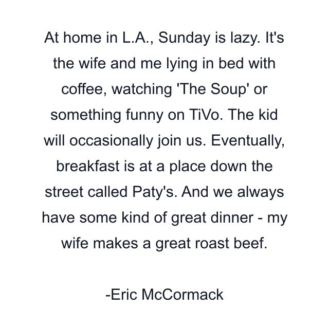 At home in L.A., Sunday is lazy. It's the wife and me lying in bed with coffee, watching 'The Soup' or something funny on TiVo. The kid will occasionally join us. Eventually, breakfast is at a place down the street called Paty's. And we always have some kind of great dinner - my wife makes a great roast beef.