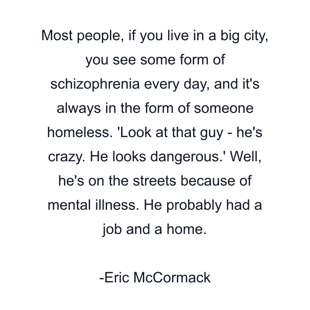 Most people, if you live in a big city, you see some form of schizophrenia every day, and it's always in the form of someone homeless. 'Look at that guy - he's crazy. He looks dangerous.' Well, he's on the streets because of mental illness. He probably had a job and a home.