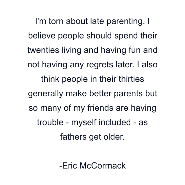 I'm torn about late parenting. I believe people should spend their twenties living and having fun and not having any regrets later. I also think people in their thirties generally make better parents but so many of my friends are having trouble - myself included - as fathers get older.