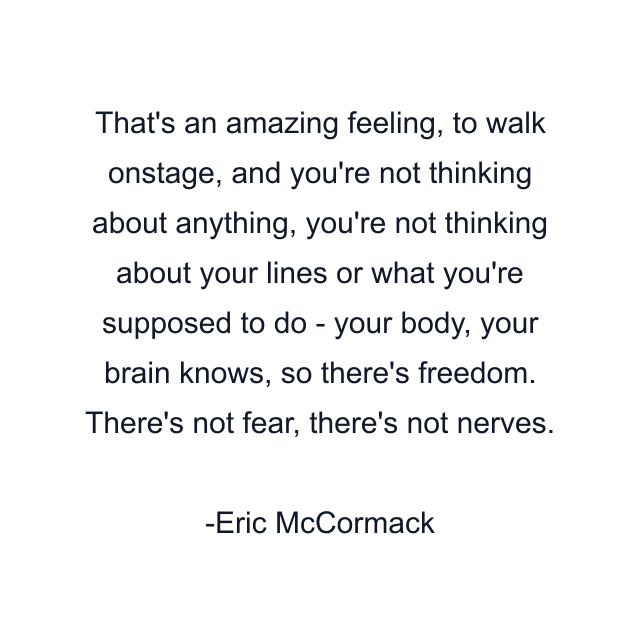 That's an amazing feeling, to walk onstage, and you're not thinking about anything, you're not thinking about your lines or what you're supposed to do - your body, your brain knows, so there's freedom. There's not fear, there's not nerves.