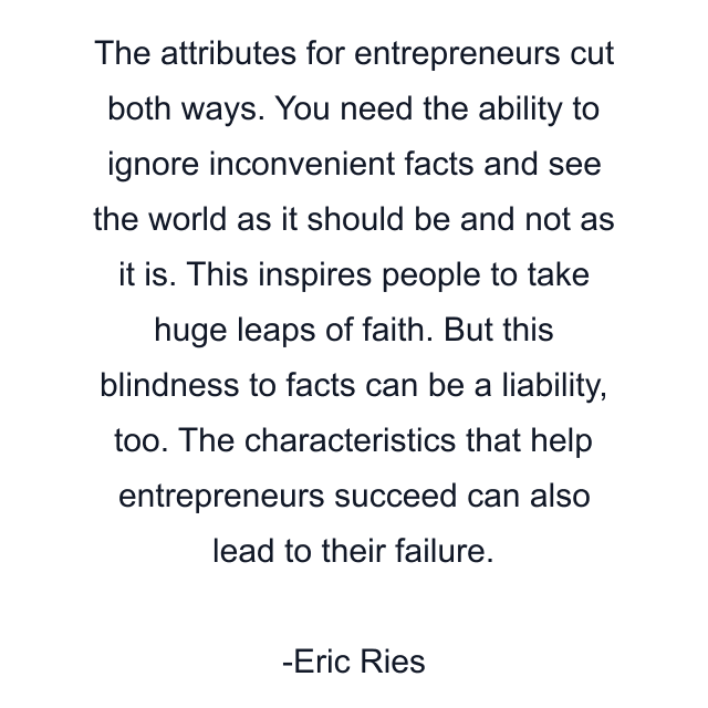 The attributes for entrepreneurs cut both ways. You need the ability to ignore inconvenient facts and see the world as it should be and not as it is. This inspires people to take huge leaps of faith. But this blindness to facts can be a liability, too. The characteristics that help entrepreneurs succeed can also lead to their failure.