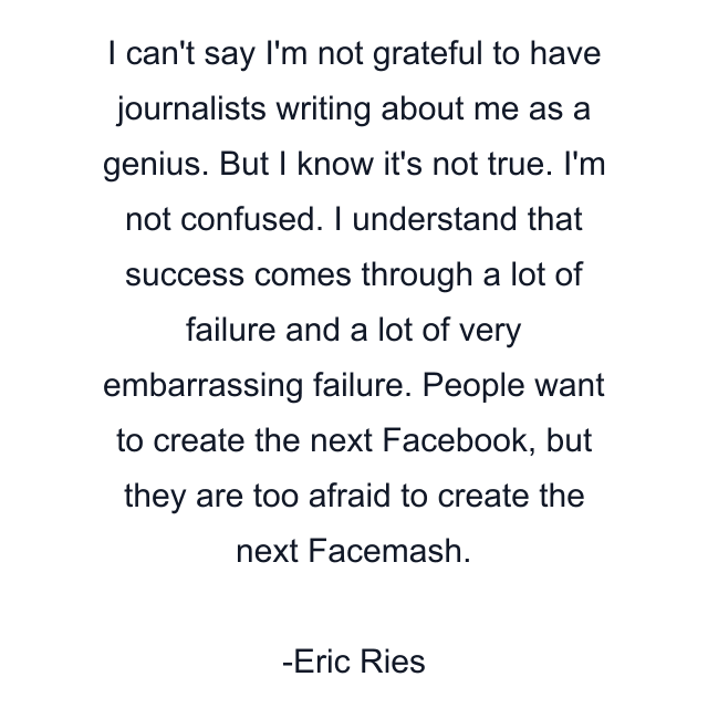 I can't say I'm not grateful to have journalists writing about me as a genius. But I know it's not true. I'm not confused. I understand that success comes through a lot of failure and a lot of very embarrassing failure. People want to create the next Facebook, but they are too afraid to create the next Facemash.