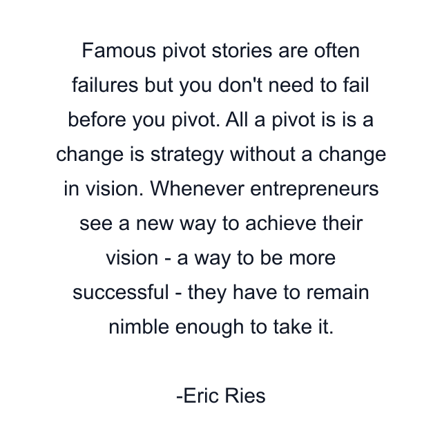 Famous pivot stories are often failures but you don't need to fail before you pivot. All a pivot is is a change is strategy without a change in vision. Whenever entrepreneurs see a new way to achieve their vision - a way to be more successful - they have to remain nimble enough to take it.