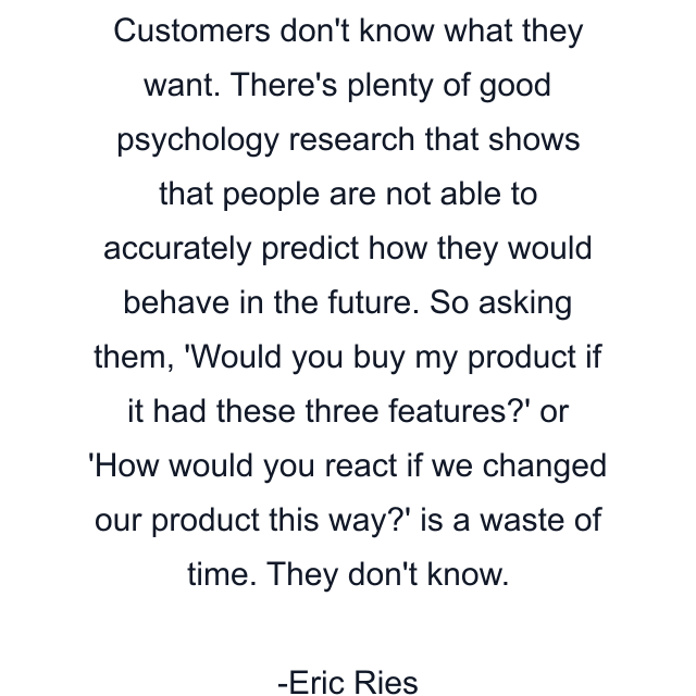 Customers don't know what they want. There's plenty of good psychology research that shows that people are not able to accurately predict how they would behave in the future. So asking them, 'Would you buy my product if it had these three features?' or 'How would you react if we changed our product this way?' is a waste of time. They don't know.